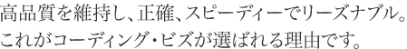 高品質を維持し、正確、スピーディーでリーズナブル。これがコーディング・ビズが選ばれる理由です。